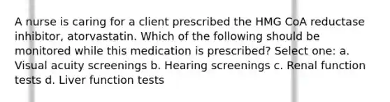 A nurse is caring for a client prescribed the HMG CoA reductase inhibitor, atorvastatin. Which of the following should be monitored while this medication is prescribed? Select one: a. Visual acuity screenings b. Hearing screenings c. Renal function tests d. Liver function tests