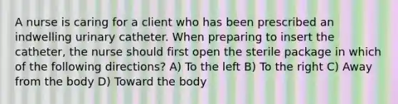 A nurse is caring for a client who has been prescribed an indwelling urinary catheter. When preparing to insert the catheter, the nurse should first open the sterile package in which of the following directions? A) To the left B) To the right C) Away from the body D) Toward the body