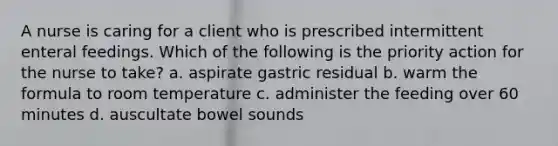 A nurse is caring for a client who is prescribed intermittent enteral feedings. Which of the following is the priority action for the nurse to take? a. aspirate gastric residual b. warm the formula to room temperature c. administer the feeding over 60 minutes d. auscultate bowel sounds