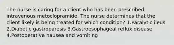 The nurse is caring for a client who has been prescribed intravenous metoclopramide. The nurse determines that the client likely is being treated for which condition? 1.Paralytic ileus 2.Diabetic gastroparesis 3.Gastroesophageal reflux disease 4.Postoperative nausea and vomiting