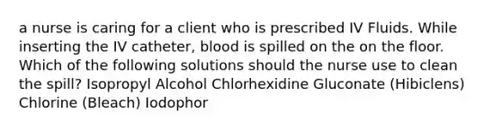 a nurse is caring for a client who is prescribed IV Fluids. While inserting the IV catheter, blood is spilled on the on the floor. Which of the following solutions should the nurse use to clean the spill? Isopropyl Alcohol Chlorhexidine Gluconate (Hibiclens) Chlorine (Bleach) Iodophor