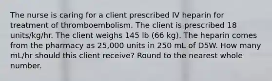 The nurse is caring for a client prescribed IV heparin for treatment of thromboembolism. The client is prescribed 18 units/kg/hr. The client weighs 145 lb (66 kg). The heparin comes from the pharmacy as 25,000 units in 250 mL of D5W. How many mL/hr should this client receive? Round to the nearest whole number.