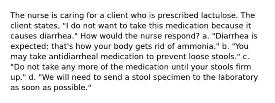 The nurse is caring for a client who is prescribed lactulose. The client states, "I do not want to take this medication because it causes diarrhea." How would the nurse respond? a. "Diarrhea is expected; that's how your body gets rid of ammonia." b. "You may take antidiarrheal medication to prevent loose stools." c. "Do not take any more of the medication until your stools firm up." d. "We will need to send a stool specimen to the laboratory as soon as possible."