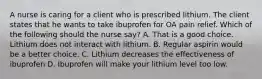 A nurse is caring for a client who is prescribed lithium. The client states that he wants to take ibuprofen for OA pain relief. Which of the following should the nurse say? A. That is a good choice. Lithium does not interact with lithium. B. Regular aspirin would be a better choice. C. Lithium decreases the effectiveness of ibuprofen D. Ibuprofen will make your lithium level too low.