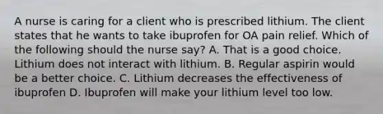 A nurse is caring for a client who is prescribed lithium. The client states that he wants to take ibuprofen for OA pain relief. Which of the following should the nurse say? A. That is a good choice. Lithium does not interact with lithium. B. Regular aspirin would be a better choice. C. Lithium decreases the effectiveness of ibuprofen D. Ibuprofen will make your lithium level too low.