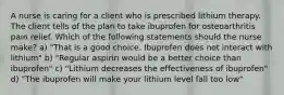 A nurse is caring for a client who is prescribed lithium therapy. The client tells of the plan to take ibuprofen for osteoarthritis pain relief. Which of the following statements should the nurse make? a) "That is a good choice. Ibuprofen does not interact with lithium" b) "Regular aspirin would be a better choice than ibuprofen" c) "Lithium decreases the effectiveness of ibuprofen" d) "The ibuprofen will make your lithium level fall too low"