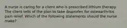 A nurse is caring for a client who is prescribed lithium therapy. The client tells of the plan to take ibuprofen for osteoarthritis pain relief. Which of the following statements should the nurse make?