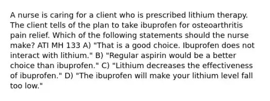 A nurse is caring for a client who is prescribed lithium therapy. The client tells of the plan to take ibuprofen for osteoarthritis pain relief. Which of the following statements should the nurse make? ATI MH 133 A) "That is a good choice. Ibuprofen does not interact with lithium." B) "Regular aspirin would be a better choice than ibuprofen." C) "Lithium decreases the effectiveness of ibuprofen." D) "The ibuprofen will make your lithium level fall too low."