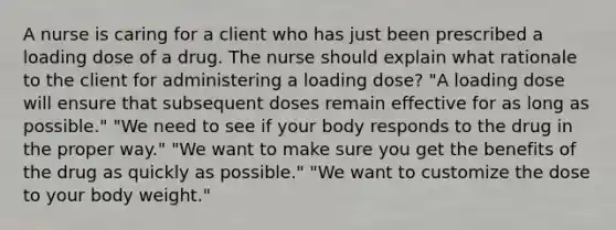 A nurse is caring for a client who has just been prescribed a loading dose of a drug. The nurse should explain what rationale to the client for administering a loading dose? "A loading dose will ensure that subsequent doses remain effective for as long as possible." "We need to see if your body responds to the drug in the proper way." "We want to make sure you get the benefits of the drug as quickly as possible." "We want to customize the dose to your body weight."