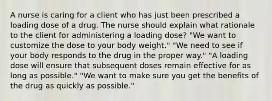 A nurse is caring for a client who has just been prescribed a loading dose of a drug. The nurse should explain what rationale to the client for administering a loading dose? "We want to customize the dose to your body weight." "We need to see if your body responds to the drug in the proper way." "A loading dose will ensure that subsequent doses remain effective for as long as possible." "We want to make sure you get the benefits of the drug as quickly as possible."