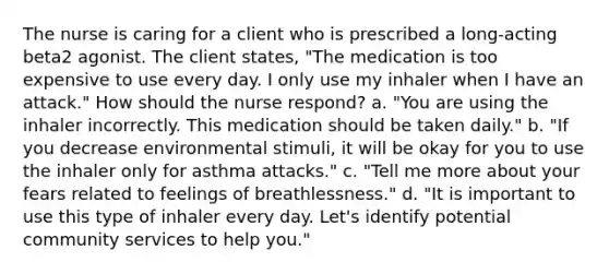 The nurse is caring for a client who is prescribed a long-acting beta2 agonist. The client states, "The medication is too expensive to use every day. I only use my inhaler when I have an attack." How should the nurse respond? a. "You are using the inhaler incorrectly. This medication should be taken daily." b. "If you decrease environmental stimuli, it will be okay for you to use the inhaler only for asthma attacks." c. "Tell me more about your fears related to feelings of breathlessness." d. "It is important to use this type of inhaler every day. Let's identify potential community services to help you."