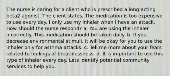 The nurse is caring for a client who is prescribed a long-acting beta2 agonist. The client states, The medication is too expensive to use every day. I only use my inhaler when I have an attack. How should the nurse respond? a. You are using the inhaler incorrectly. This medication should be taken daily. b. If you decrease environmental stimuli, it will be okay for you to use the inhaler only for asthma attacks. c. Tell me more about your fears related to feelings of breathlessness. d. It is important to use this type of inhaler every day. Lets identify potential community services to help you.