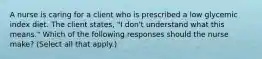 A nurse is caring for a client who is prescribed a low glycemic index diet. The client states, "I don't understand what this means." Which of the following responses should the nurse make? (Select all that apply.)