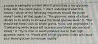 a nurse is caring for a client who is prescribed a low glycemic index diet. the client states, "i don't understand what this means." which of the following responses should the nurse make? (select all that apply) a. "The glycemic index of a food relates to its ability to increase the blood glucose level." b. "You should eat foods such as whole grains, fruits, and vegetables." c. "Consuming white bread will increase your blood glucose level slowly." d. "Try to limit or avoid potatoes due to their high glycemic index." e. "Foods with a high glycemic index will cause your blood glucose to increase rapidly."