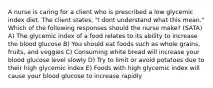 A nurse is caring for a client who is prescribed a low glycemic index diet. The client states, "I dont understand what this mean." Which of the following responses should the nurse make? (SATA) A) The glycemic index of a food relates to its ability to increase the blood glucose B) You should eat foods such as whole grains, fruits, and veggies C) Consuming white bread will increase your blood glucose level slowly D) Try to limit or avoid potatoes due to their high glycemic index E) Foods with high glycemic index will cause your blood glucose to increase rapidly