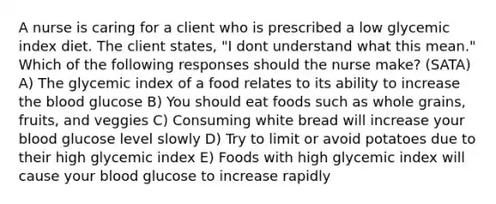 A nurse is caring for a client who is prescribed a low glycemic index diet. The client states, "I dont understand what this mean." Which of the following responses should the nurse make? (SATA) A) The glycemic index of a food relates to its ability to increase the blood glucose B) You should eat foods such as whole grains, fruits, and veggies C) Consuming white bread will increase your blood glucose level slowly D) Try to limit or avoid potatoes due to their high glycemic index E) Foods with high glycemic index will cause your blood glucose to increase rapidly