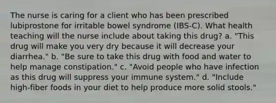 The nurse is caring for a client who has been prescribed lubiprostone for irritable bowel syndrome (IBS-C). What health teaching will the nurse include about taking this drug? a. "This drug will make you very dry because it will decrease your diarrhea." b. "Be sure to take this drug with food and water to help manage constipation." c. "Avoid people who have infection as this drug will suppress your immune system." d. "Include high-fiber foods in your diet to help produce more solid stools."