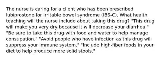 The nurse is caring for a client who has been prescribed lubiprostone for irritable bowel syndrome (IBS-C). What health teaching will the nurse include about taking this drug? "This drug will make you very dry because it will decrease your diarrhea." "Be sure to take this drug with food and water to help manage constipation." "Avoid people who have infection as this drug will suppress your immune system." "Include high-fiber foods in your diet to help produce more solid stools."