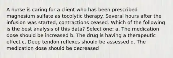 A nurse is caring for a client who has been prescribed magnesium sulfate as tocolytic therapy. Several hours after the infusion was started, contractions ceased. Which of the following is the best analysis of this data? Select one: a. The medication dose should be increased b. The drug is having a therapeutic effect c. Deep tendon reflexes should be assessed d. The medication dose should be decreased