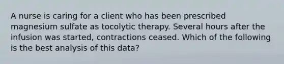 A nurse is caring for a client who has been prescribed magnesium sulfate as tocolytic therapy. Several hours after the infusion was started, contractions ceased. Which of the following is the best analysis of this data?