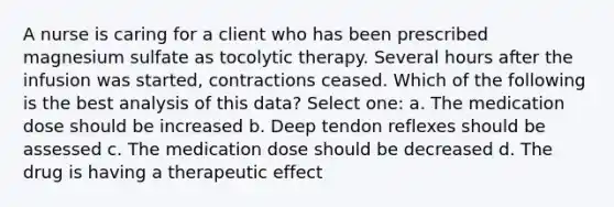 A nurse is caring for a client who has been prescribed magnesium sulfate as tocolytic therapy. Several hours after the infusion was started, contractions ceased. Which of the following is the best analysis of this data? Select one: a. The medication dose should be increased b. Deep tendon reflexes should be assessed c. The medication dose should be decreased d. The drug is having a therapeutic effect