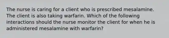 The nurse is caring for a client who is prescribed mesalamine. The client is also taking warfarin. Which of the following interactions should the nurse monitor the client for when he is administered mesalamine with warfarin?