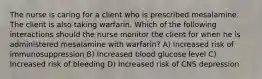 The nurse is caring for a client who is prescribed mesalamine. The client is also taking warfarin. Which of the following interactions should the nurse monitor the client for when he is administered mesalamine with warfarin? A) Increased risk of immunosuppression B) Increased blood glucose level C) Increased risk of bleeding D) Increased risk of CNS depression