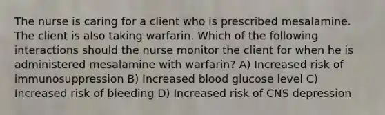 The nurse is caring for a client who is prescribed mesalamine. The client is also taking warfarin. Which of the following interactions should the nurse monitor the client for when he is administered mesalamine with warfarin? A) Increased risk of immunosuppression B) Increased blood glucose level C) Increased risk of bleeding D) Increased risk of CNS depression