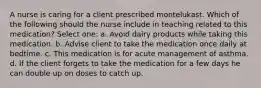 A nurse is caring for a client prescribed montelukast. Which of the following should the nurse include in teaching related to this medication? Select one: a. Avoid dairy products while taking this medication. b. Advise client to take the medication once daily at bedtime. c. This medication is for acute management of asthma. d. If the client forgets to take the medication for a few days he can double up on doses to catch up.