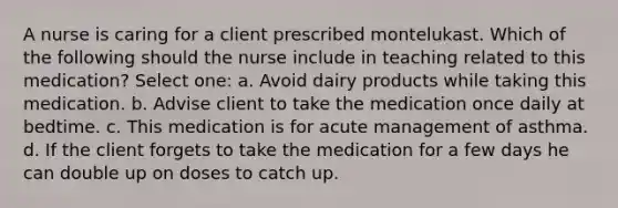 A nurse is caring for a client prescribed montelukast. Which of the following should the nurse include in teaching related to this medication? Select one: a. Avoid dairy products while taking this medication. b. Advise client to take the medication once daily at bedtime. c. This medication is for acute management of asthma. d. If the client forgets to take the medication for a few days he can double up on doses to catch up.