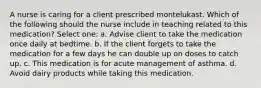 A nurse is caring for a client prescribed montelukast. Which of the following should the nurse include in teaching related to this medication? Select one: a. Advise client to take the medication once daily at bedtime. b. If the client forgets to take the medication for a few days he can double up on doses to catch up. c. This medication is for acute management of asthma. d. Avoid dairy products while taking this medication.