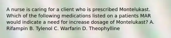 A nurse is caring for a client who is prescribed Montelukast. Which of the following medications listed on a patients MAR would indicate a need for increase dosage of Montelukast? A. Rifampin B. Tylenol C. Warfarin D. Theophylline