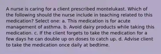 A nurse is caring for a client prescribed montelukast. Which of the following should the nurse include in teaching related to this medication? Select one: a. This medication is for acute management of asthma. b. Avoid dairy products while taking this medication. c. If the client forgets to take the medication for a few days he can double up on doses to catch up. d. Advise client to take the medication once daily at bedtime.