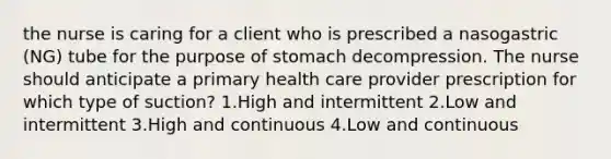 the nurse is caring for a client who is prescribed a nasogastric (NG) tube for the purpose of stomach decompression. The nurse should anticipate a primary health care provider prescription for which type of suction? 1.High and intermittent 2.Low and intermittent 3.High and continuous 4.Low and continuous