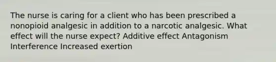 The nurse is caring for a client who has been prescribed a nonopioid analgesic in addition to a narcotic analgesic. What effect will the nurse expect? Additive effect Antagonism Interference Increased exertion