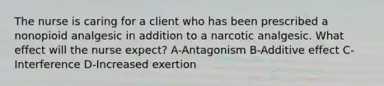 The nurse is caring for a client who has been prescribed a nonopioid analgesic in addition to a narcotic analgesic. What effect will the nurse expect? A-Antagonism B-Additive effect C-Interference D-Increased exertion