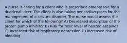 A nurse is caring for a client who is prescribed omeprazole for a duodenal ulcer. The client is also taking benzodiazepines for the management of a seizure disorder. The nurse would assess the client for which of the following? A) Decreased absorption of the proton pump inhibitor B) Risk for toxic level of benzodiazepines C) Increased risk of respiratory depression D) Increased risk of bleeding