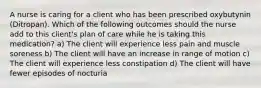 A nurse is caring for a client who has been prescribed oxybutynin (Ditropan). Which of the following outcomes should the nurse add to this client's plan of care while he is taking this medication? a) The client will experience less pain and muscle soreness b) The client will have an increase in range of motion c) The client will experience less constipation d) The client will have fewer episodes of nocturia