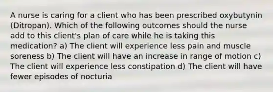 A nurse is caring for a client who has been prescribed oxybutynin (Ditropan). Which of the following outcomes should the nurse add to this client's plan of care while he is taking this medication? a) The client will experience less pain and muscle soreness b) The client will have an increase in range of motion c) The client will experience less constipation d) The client will have fewer episodes of nocturia