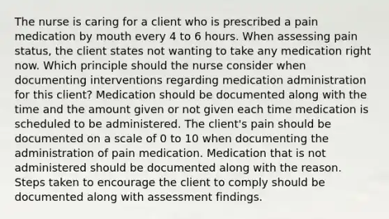 The nurse is caring for a client who is prescribed a pain medication by mouth every 4 to 6 hours. When assessing pain status, the client states not wanting to take any medication right now. Which principle should the nurse consider when documenting interventions regarding medication administration for this client? Medication should be documented along with the time and the amount given or not given each time medication is scheduled to be administered. The client's pain should be documented on a scale of 0 to 10 when documenting the administration of pain medication. Medication that is not administered should be documented along with the reason. Steps taken to encourage the client to comply should be documented along with assessment findings.