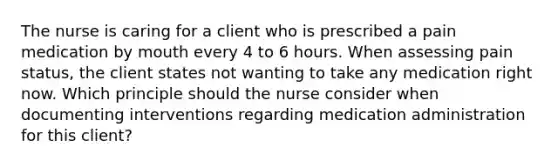 The nurse is caring for a client who is prescribed a pain medication by mouth every 4 to 6 hours. When assessing pain status, the client states not wanting to take any medication right now. Which principle should the nurse consider when documenting interventions regarding medication administration for this client?