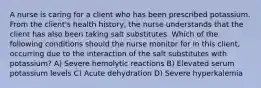 A nurse is caring for a client who has been prescribed potassium. From the client's health history, the nurse understands that the client has also been taking salt substitutes. Which of the following conditions should the nurse monitor for in this client, occurring due to the interaction of the salt substitutes with potassium? A) Severe hemolytic reactions B) Elevated serum potassium levels C) Acute dehydration D) Severe hyperkalemia