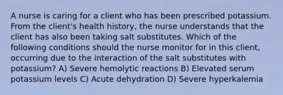 A nurse is caring for a client who has been prescribed potassium. From the client's health history, the nurse understands that the client has also been taking salt substitutes. Which of the following conditions should the nurse monitor for in this client, occurring due to the interaction of the salt substitutes with potassium? A) Severe hemolytic reactions B) Elevated serum potassium levels C) Acute dehydration D) Severe hyperkalemia