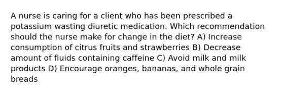 A nurse is caring for a client who has been prescribed a potassium wasting diuretic medication. Which recommendation should the nurse make for change in the diet? A) Increase consumption of citrus fruits and strawberries B) Decrease amount of fluids containing caffeine C) Avoid milk and milk products D) Encourage oranges, bananas, and whole grain breads