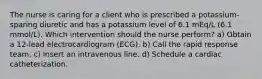 The nurse is caring for a client who is prescribed a potassium-sparing diuretic and has a potassium level of 6.1 mEq/L (6.1 mmol/L). Which intervention should the nurse perform? a) Obtain a 12-lead electrocardiogram (ECG). b) Call the rapid response team. c) Insert an intravenous line. d) Schedule a cardiac catheterization.