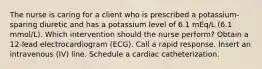 The nurse is caring for a client who is prescribed a potassium-sparing diuretic and has a potassium level of 6.1 mEq/L (6.1 mmol/L). Which intervention should the nurse perform? Obtain a 12-lead electrocardiogram (ECG). Call a rapid response. Insert an intravenous (IV) line. Schedule a cardiac catheterization.