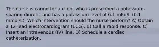 The nurse is caring for a client who is prescribed a potassium-sparing diuretic and has a potassium level of 6.1 mEq/L (6.1 mmol/L). Which intervention should the nurse perform? A) Obtain a 12-lead electrocardiogram (ECG). B) Call a rapid response. C) Insert an intravenous (IV) line. D) Schedule a cardiac catheterization.