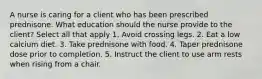 A nurse is caring for a client who has been prescribed prednisone. What education should the nurse provide to the client? Select all that apply 1. Avoid crossing legs. 2. Eat a low calcium diet. 3. Take prednisone with food. 4. Taper prednisone dose prior to completion. 5. Instruct the client to use arm rests when rising from a chair.