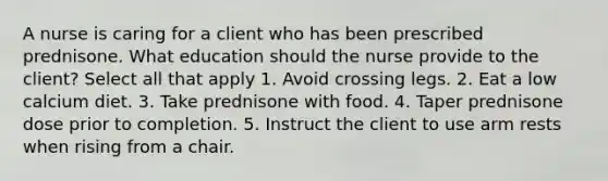 A nurse is caring for a client who has been prescribed prednisone. What education should the nurse provide to the client? Select all that apply 1. Avoid crossing legs. 2. Eat a low calcium diet. 3. Take prednisone with food. 4. Taper prednisone dose prior to completion. 5. Instruct the client to use arm rests when rising from a chair.