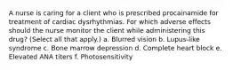 A nurse is caring for a client who is prescribed procainamide for treatment of cardiac dysrhythmias. For which adverse effects should the nurse monitor the client while administering this drug? (Select all that apply.) a. Blurred vision b. Lupus-like syndrome c. Bone marrow depression d. Complete heart block e. Elevated ANA titers f. Photosensitivity